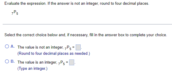 Evaluate the expression. If the answer is not an integer, round to four decimal places.
7P5
Select the correct choice below and, if necessary, fill in the answer box to complete your choice.
O A. The value is not an integer, 7P5 =
(Round to four decimal places as needed.)
OB. The value is an integer, 7P5=
(Type an integer.)