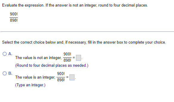 Evaluate the expression. If the answer is not an integer, round to four decimal places.
900!
898!
Select the correct choice below and, if necessary, fill in the answer box to complete your choice.
O A.
O B.
900!
The value is not an integer,
898!
(Round to four decimal places as needed.)
The value is an integer,
(Type an integer.)
900!
898!