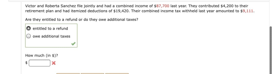 Victor and Roberta Sanchez file jointly and had a combined income of $87,700 last year. They contributed $4,200 to their
retirement plan and had itemized deductions of $19,420. Their combined income tax withheld last year amounted to $9,111.
Are they entitled to a refund or do they owe additional taxes?
O entitled to a refund
owe additional taxes
How much (in $)?
2$
