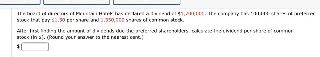 The board of directors of Mountain Hotels has declared a dividend of $1,700,000. The company has 100,000 shares of preferred
stock that pay $1.30 per share and 1,350,000 shares of common stock.
After first finding the amount of dividends due the preferred shareholders, calculate the dividend per share of common
stock (in $). (Round your answer to the nearest cent.)
2$
