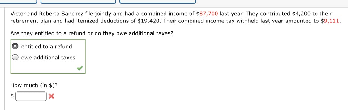 Victor and Roberta Sanchez file jointly and had a combined income of $87,700 last year. They contributed $4,200 to their
retirement plan and had itemized deductions of $19,420. Their combined income tax withheld last year amounted to $9,111.
Are they entitled to a refund or do they owe additional taxes?
entitled to a refund
owe additional taxes
How much (in $)?
2$
