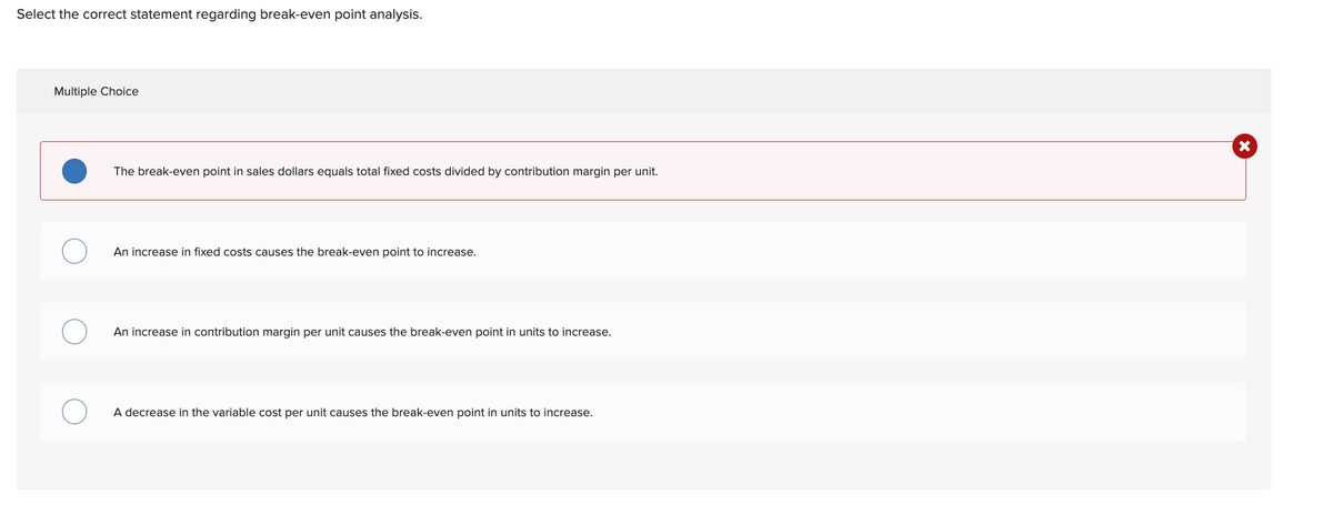 Select the correct statement regarding break-even point analysis.
Multiple Choice
The break-even point in sales dollars equals total fixed costs divided by contribution margin per unit.
An increase in fixed costs causes the break-even point to increase.
An increase in contribution margin per unit causes the break-even point in units to increase.
A decrease in the variable cost per unit causes the break-even point in units to increase.
X