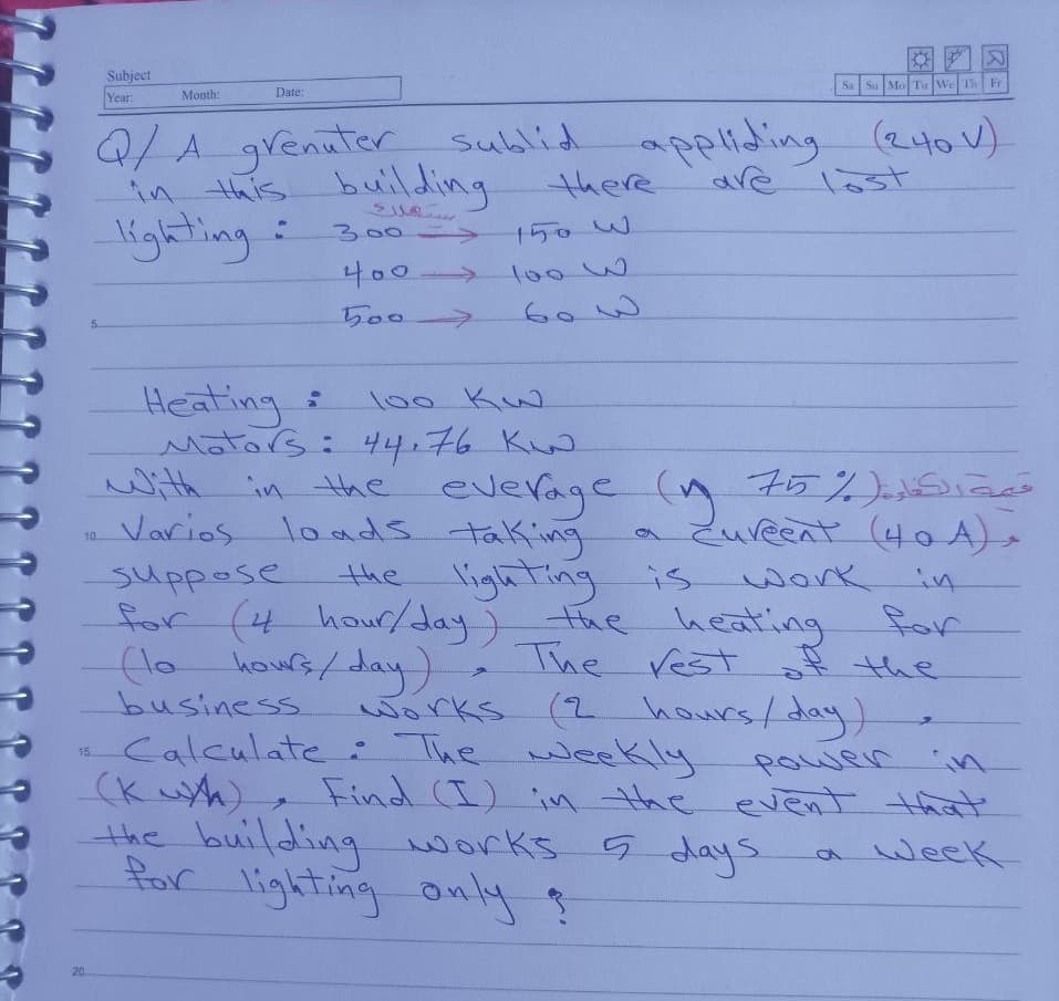 Subject
Year
Sa Sa MoTu WeTh Fr
Month:
Date:
Q/1.grenater sublid applidiing (240V)
in this building
lighting
there
are Tost
300->
150W
400
to0w
->
5007
Heating
Mators: 44.76 K
with
Varios loads taking
100 Ku
everage (n 75%)eSiae
a Zureent (40 A),
10
the lighting is
suppose
for (4
(lo
work
in
hous/day)
business
hour/day)the heating for
The vest the
(2 hours/ day)
works
Calculate : The weeKly
(K uA)
the building works.
Por lighting only ?
15.
powenin
Find (I) in the event that'
G days
a week
20
