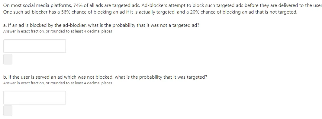 On most social media platforms, 74% of all ads are targeted ads. Ad-blockers attempt to block such targeted ads before they are delivered to the user
One such ad-blocker has a 56% chance of blocking an ad if it is actually targeted, and a 20% chance of blocking an ad that is not targeted.
a. If an ad is blocked by the ad-blocker, what is the probability that it was not a targeted ad?
Answer in exact fraction, or rounded to at least 4 decimal places
b. If the user is served an ad which was not blocked, what is the probability that it was targeted?
Answer in exact fraction, or rounded to at least 4 decimal places
