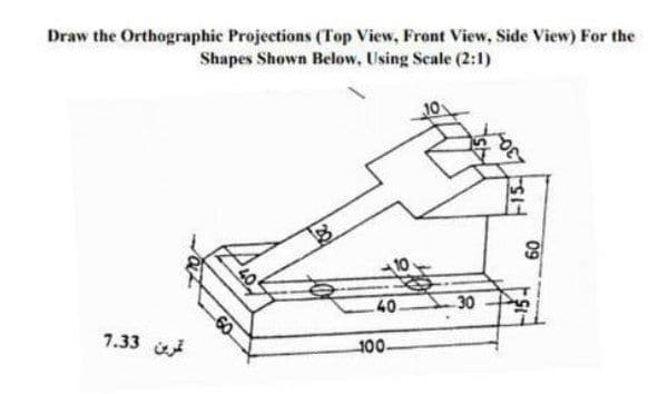 Draw the Orthographic Projections (Top View, Front View, Side View) For the
Shapes Shown Below, Using Scale (2:1)
30
40
60
100
7.33
09
15.
