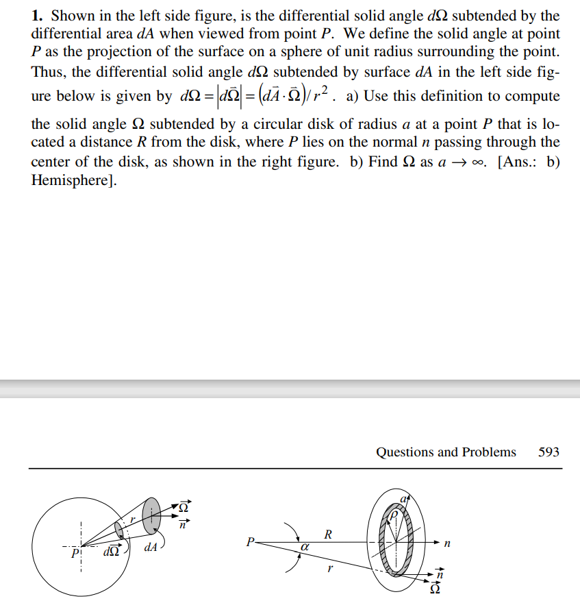 1. Shown in the left side figure, is the differential solid angle d2 subtended by the
differential area dA when viewed from point P. We define the solid angle at point
P as the projection of the surface on a sphere of unit radius surrounding the point.
Thus, the differential solid angle d2 subtended by surface dA in the left side fig-
ure below is given by dN= dQ = (dA )/r² . a) Use this definition to compute
the solid angle Q subtended by a circular disk of radius a at a point P that is lo-
cated a distance R from the disk, where P lies on the normal n passing through the
center of the disk, as shown in the right figure. b) Find 2 as a → o. [Ans.: b)
Hemisphere].
Questions and Problems
593
R
n
dA
P!
