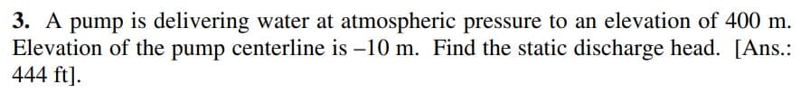 3. A pump is delivering water at atmospheric pressure to an elevation of 400 m.
Elevation of the pump centerline is –10 m. Find the static discharge head. [Ans.:
444 ft].
