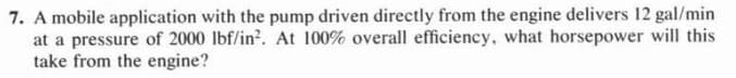 7. A mobile application with the pump driven directly from the engine delivers 12 gal/min
at a pressure of 2000 lbf/in². At 100% overall efficiency, what horsepower will this
take from the engine?