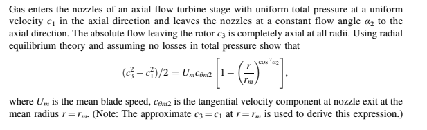 Gas enters the nozzles of an axial flow turbine stage with uniform total pressure at a uniform
velocity c, in the axial direction and leaves the nozzles at a constant flow angle a, to the
axial direction. The absolute flow leaving the rotor c3 is completely axial at all radii. Using radial
equilibrium theory and assuming no losses in total pressure show that
cos*az]
(G- G)/2 = UmCom2
where Um is the mean blade speed, com2 is the tangential velocity component at nozzle exit at the
mean radius r=rm. (Note: The approximate c3 =c1 at r= rm is used to derive this expression.)

