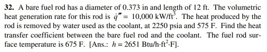 32. A bare fuel rod has a diameter of 0.373 in and length of 12 ft. The volumetric
heat generation rate for this rod is 4" = 10,000 kW/ft'. The heat produced by the
rod is removed by water used as the coolant, at 2250 psia and 575 F. Find the heat
transfer coefficient between the bare fuel rod and the coolant. The fuel rod sur-
face temperature is 675 F. [Ans.: h = 2651 Btu/h-ft².F].
