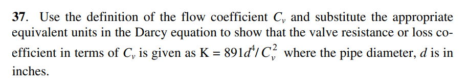 37. Use the definition of the flow coefficient C, and substitute the appropriate
equivalent units in the Darcy equation to show that the valve resistance or loss co-
efficient in terms of C, is given as K = 891đ'/C, where the pipe diameter, d is in
%D
inches.
