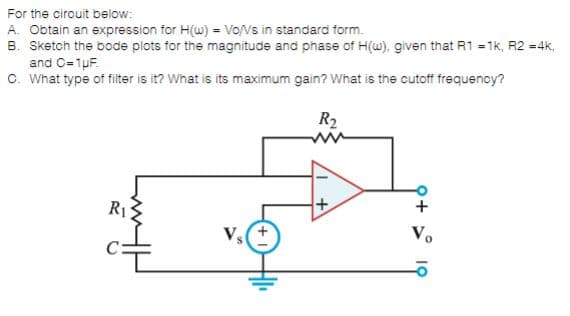 For the cirouit below:
A. Obtain an expression for H(w) = Vo/Vs in standard form.
B. Sketch the bode plots for the magnitude and phase of H(w), given that R1 = 1k, R2 =4k,
and C=1pF.
O. What type of filiter is it? What is its maximum gain? What is the cutoff frequency?
R2
R1
+
Vs
V.
