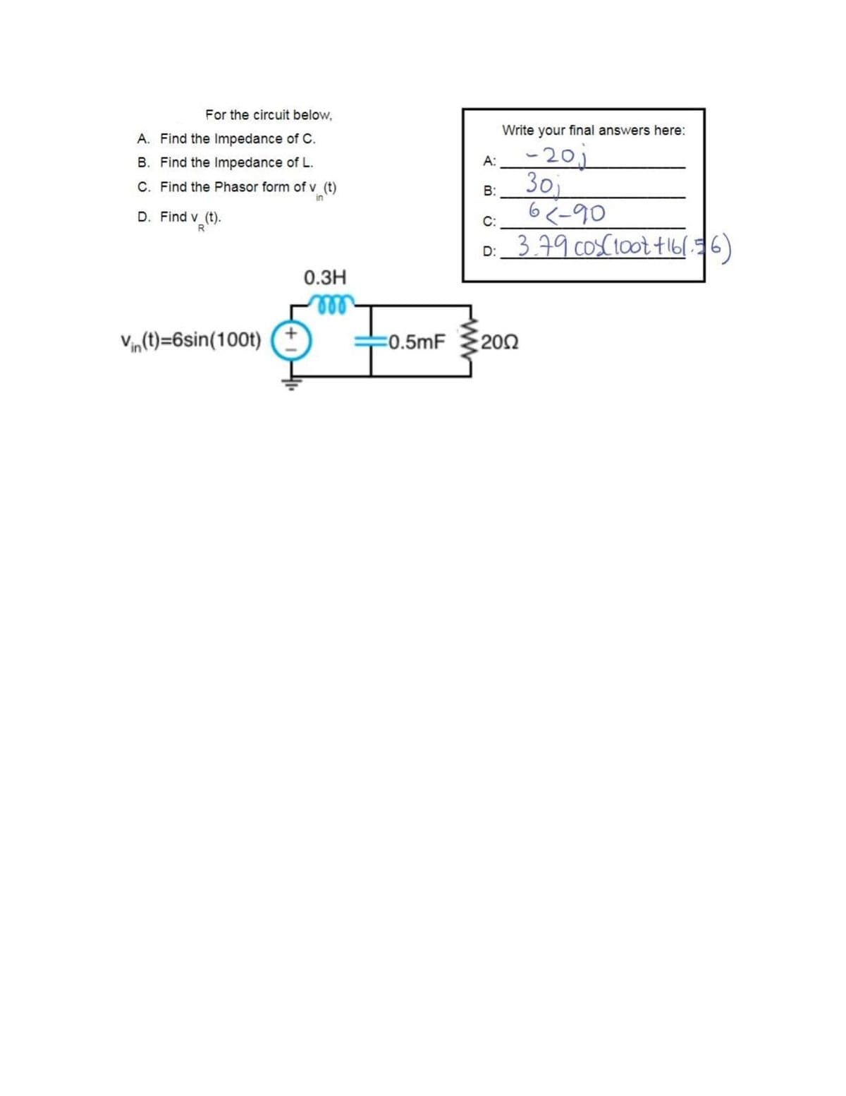 For the circuit below,
Write your final answers here:
A. Find the Impedance of C.
A:-20j
30
6<-90
D: 379 cosC10ot t16(36)
B. Find the Impedance of L.
C. Find the Phasor form of v (t)
B:
D. Find v (t).
C:
R
0.3H
ll
Vin (t)=6sin(100t)
=0.5mF
200
