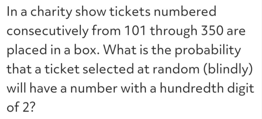 In a charity show tickets numbered
consecutively from 101 through 350 are
placed in a box. What is the probability
that a ticket selected at random (blindly)
will have a number with a hundredth digit
of 2?