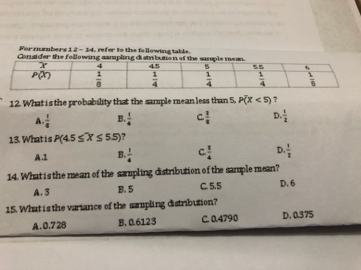 Fornumbers 12-14, refer to the following table.
Consider the following sampling di stribution of the sarmple nmean.
45
5.
5.5
1.
12. Whatisthe probability that the sample meanless than 5, P(X <5)?
A.
B.
D.
13. Whatis P(4.5 SXS 55)?
B.
c.
D
A.1
14. Whatisthe mean of the sampling distribution of the sample mean?
A. 3
B. 5
C. 5.5
D. 6
15. Whatisthe variance of the sampling distribution?
B. 0.6123
C.0.4790
D. 0.375
A.0.728
