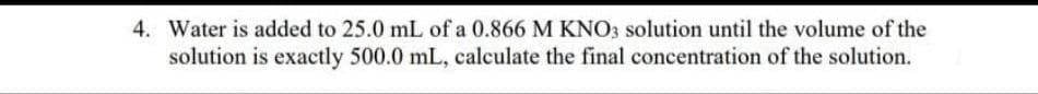 4. Water is added to 25.0 mL of a 0.866 M KNO3 solution until the volume of the
solution is exactly 500.0 mL, calculate the final concentration of the solution.
