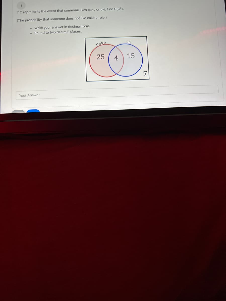 If C represents the event that someone likes cake or pie, find P(CC).
(The probability that someone does not like cake or pie.)
o Write your answer in decimal form.
o Round to two decimal places.
Your Answer
Cake
Pie
25 4 15
7