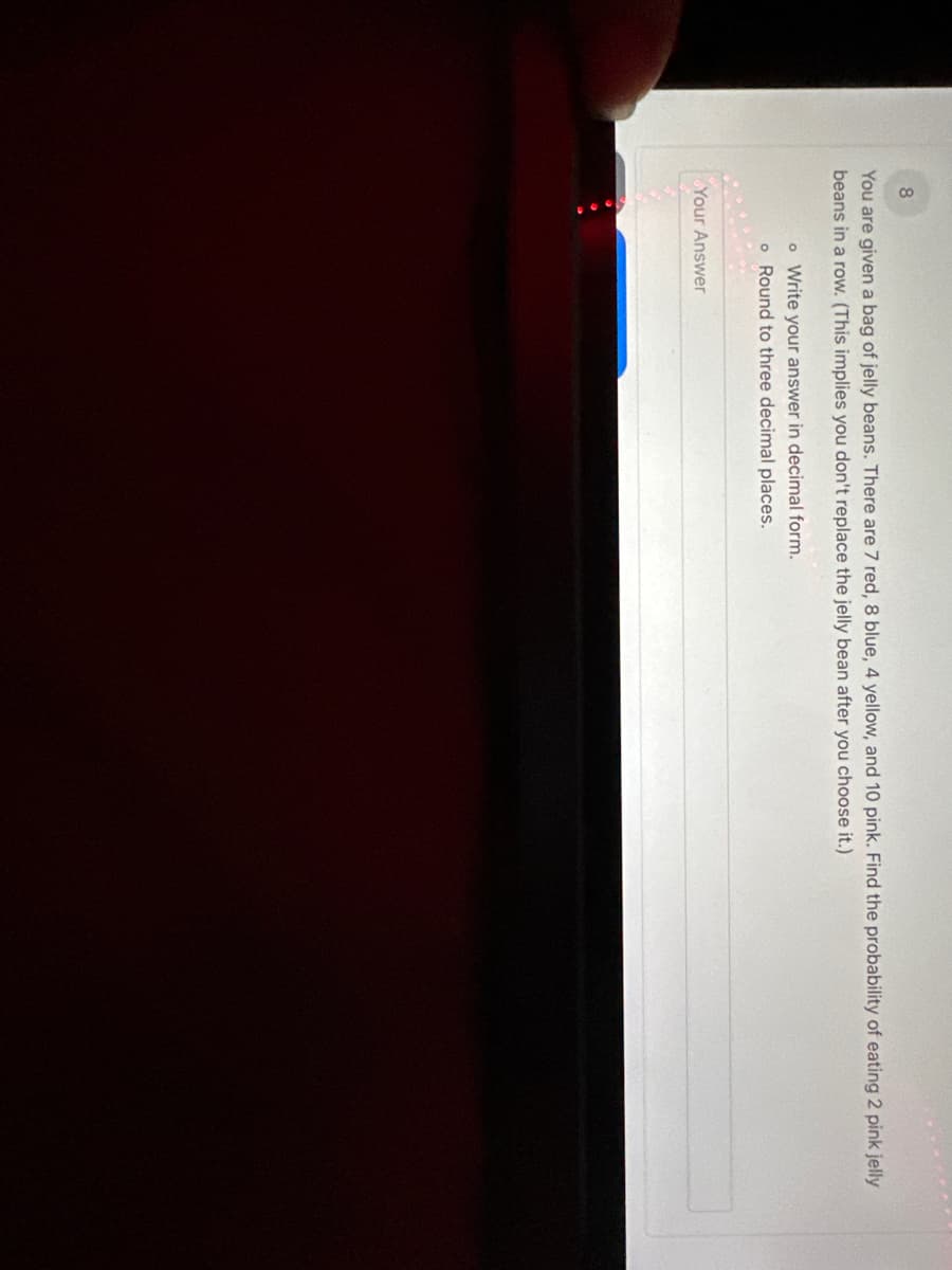 8
You are given a bag of jelly beans. There are 7 red, 8 blue, 4 yellow, and 10 pink. Find the probability of eating 2 pink jelly
beans in a row. (This implies you don't replace the jelly bean after you choose it.)
o Write your answer in decimal form.
o Round to three decimal places.
Your Answer