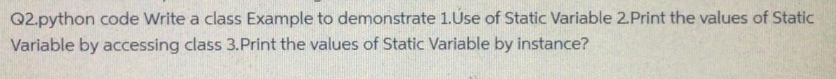 Q2.python code Write a class Example to demonstrate 1.Use of Static Variable 2.Print the values of Static
Variable by accessing class 3.Print the values of Static Variable by instance?
