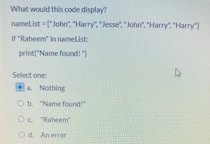 What would this code display?
nameList = ["John", "Harry", "Jesse", "John", "Harry", "Harry"]
%3!
if "Raheem" in nameList:
print("Name found! ")
Select one:
a. Nothing
O b. "Name found!"
O c. "Raheem"
O d. An error
