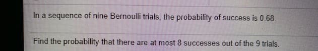 In a sequence of nine Bernoulli trials, the probability of success is 0.68.
Find the probability that there are at most 8 successes out of the 9 trials.
