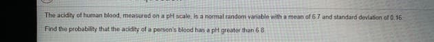 The acidity of human blood, measured on a pH scale, is a normal random variable with a mean of 6.7 and standard deviation of 0,16.
Find the probability that the acidity of a person's blood has a pH greater than 6 8
