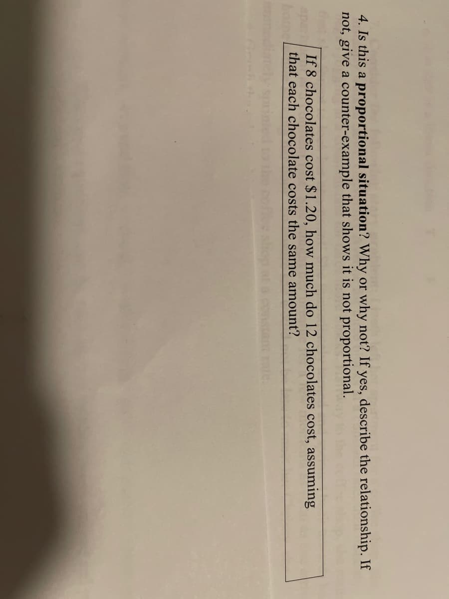 4. Is this a proportional situation? Why or why not? If yes, describe the relationship. If
not, give a counter-example that shows it is not proportional.
If 8 chocolates cost $1.20, how much do 12 chocolates cost, assuming
that each chocolate costs the same amount?
