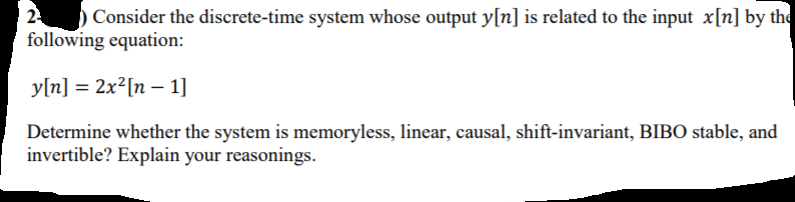 24
following equation:
) Consider the discrete-time system whose output y[n] is related to the input x[n] by the
y[n] = 2x²[n – 1]
Determine whether the system is memoryless, linear, causal, shift-invariant, BIBO stable, and
invertible? Explain your reasonings.
