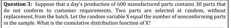 Question 3: Suppose that a day's production of 600 manufactured parts contains 30 parts that
do not conform to customer requirements. Two parts are selected at random, without
replacement, from the batch. Let the random variable X equal the number of nonconforming parts
in the sample. What is the cumulative distribution function of X?
