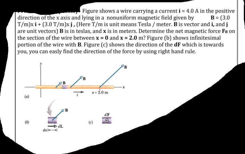 Figure shows a wire carrying a current i = 4.0 A in the positive
B = (3.0
direction of the x axis and lying in a nonuniform magnetic field given by
T/m)x i + (3.0 T/m)x j,(Here T/m is unit means Tesla / meter. B is vector and i, and j
are unit vectors) B is in teslas, and x is in meters. Determine the net magnetic force FB on
the section of the wire between x = 0 and x = 2.0 m? Figure (b) shows infinitesimal
portion of the wire with B. Figure (c) shows the direction of the dF which is towards
you, you can easly find the direction of the force by using right hand rule.
B
x= 2.0 m
(a)
dF
(b)
(c)
> dL
dx
