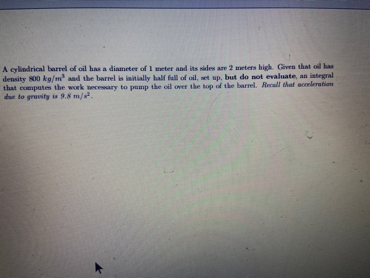 A cylindrical barrel of oil has a diameter of 1 meter and its sides are 2 meters high. Given that oil has
density 800 kg/m" and the barrel is initially half full of oil, set up, but do not evaluate, an integral
that computes the work necessary to pump the oil over the top of the barrel. Recall that acceleration
due to gravity is 9.8 m/s*.
