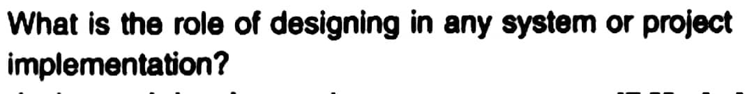What is the role of designing in any system or project
implementation?