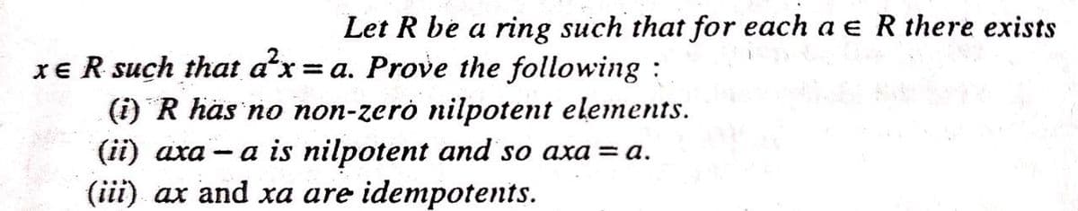 Let R be a ring such that for each a e R there exists
XE R such that ax = a. Prove the following :
(i) R häs no non-zerò nilpotent elements.
a is nilpotent and so axa = a.
(ii) aхa
|
(iii) ax and xa are idempotents.
