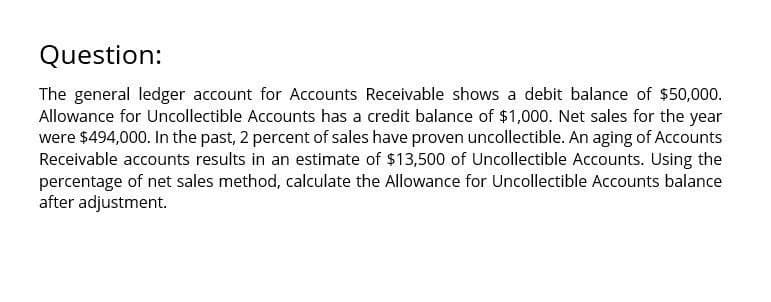 Question:
The general ledger account for Accounts Receivable shows a debit balance of $50,000.
Allowance for Uncollectible Accounts has a credit balance of $1,000. Net sales for the year
were $494,000. In the past, 2 percent of sales have proven uncollectible. An aging of Accounts
Receivable accounts results in an estimate of $13,500 of Uncollectible Accounts. Using the
percentage of net sales method, calculate the Allowance for Uncollectible Accounts balance
after adjustment.