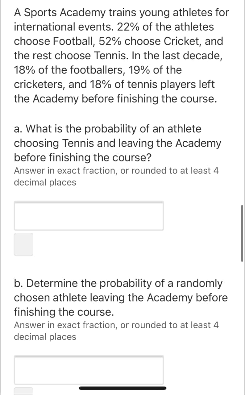 A Sports Academy trains young athletes for
international events. 22% of the athletes
choose Football, 52% choose Cricket, and
the rest choose Tennis. In the last decade,
18% of the footballers, 19% of the
cricketers, and 18% of tennis players left
the Academy before finishing the course.
a. What is the probability of an athlete
choosing Tennis and leaving the Academy
before finishing the course?
Answer in exact fraction, or rounded to at least 4
decimal places
b. Determine the probability of a randomly
chosen athlete leaving the Academy before
finishing the course.
Answer in exact fraction, or rounded to at least 4
decimal places
