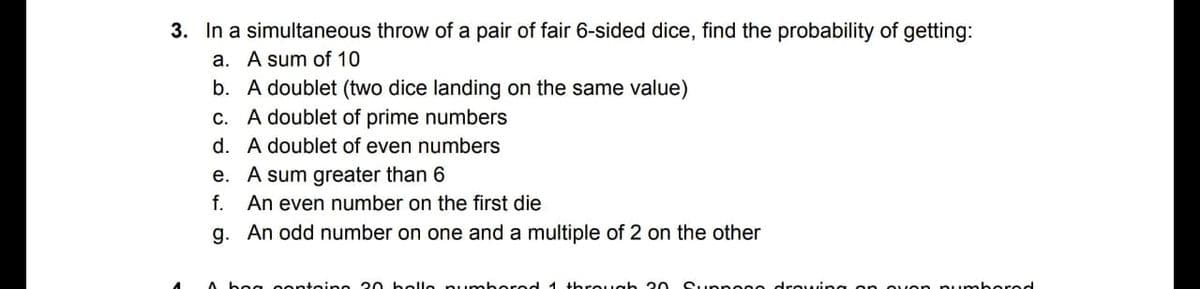 3. In a simultaneous throw of a pair of fair 6-sided dice, find the probability of getting:
a. A sum of 10
b. A doublet (two dice landing on the same value)
c. A doublet of prime numbers
d. A doublet of even numbers
e. A sum greater than 6
An even number on the first die
f.
g. An odd number on one and a multiple of 2 on the other
A bog oontoine 2 belle numb ored 1 threugh 20
Suppec e drouing on oven nu mbered
