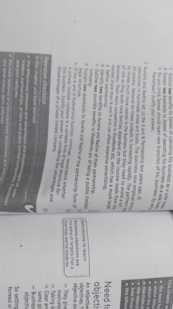 This chapter v
* the need for
+ about differ
* about the ol
* the main in
* the objecti
* how these
* the differe
franchises? Justify your answer.
2 Aurelie and Nadine set up the A and N Partnership ten years ago. It
specialises in handmade shoes and boots. The business now employs ar
20 people. Demand for these products is increasing rapidly. The partners
to invest much more capital in the business but they need to avoid a lot
of risk as they both have families dependent on the income made from the
business. Their main competitor is ShoeWorks plc, which has a much large
market share than A and N and can afford extensive advertising.
a Define "partnership
b Identify two benefits to Aurelie and Nadine of their partnership.
< Outline two possible benefits to ShoeWorks plc of being a public limited
Need fo
objecti
company.
d Explain two drawbacks to Aurelie and Nadine of the partnership form of
legal structure.
Tf the A and N Partnership business continues, recommend whether
2 private limited company 1s a suitable form of legal structure for
Definitions to learn
Business objectives are
the aims or targets that a
business works towards
An objective
objectives. TH
objective dom
» They give
motivate
» Taking de
» Clear anc
same go
» Business
objectiw
disadvantages of a private limited company.
Revision checklist
in this chapter you have learned:
So setting
formed or
and joint ventures
the main features of unincorporated businesses and linmi
and what makes them different
