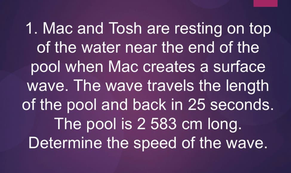 1. Mac and Tosh are resting on top
of the water near the end of the
pool when Mac creates a surface
wave. The wave travels the length
of the pool and back in 25 seconds.
The pool is 2 583 cm long.
Determine the speed of the wave.
