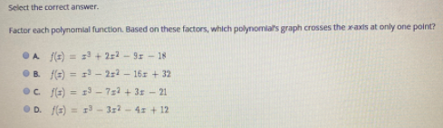 Select the correct answer.
Factor each polynomlal function. Based on these factors, which polymomials graph crosses the xaxis at only one point?
OA f(s) = z + 2:2 - 9 - 18
%3D
O B. f(=) = 1 - 2:2 - 16: + 32
Oc. E) = 13 – 722 + 31 - 21
%3D
O D. f(E) = 13 - 3z2 - 4: + 12
