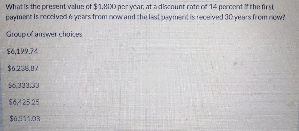 What is the present value of $1,800 per year, at a discount rate of 14 percent if the first
payment is received 6 years from now and the last payment is received 30 years from now?
Group of answer choices
$6,199.74
$6,238.87
$6,333.33
$6,425.25
$6.511.08
