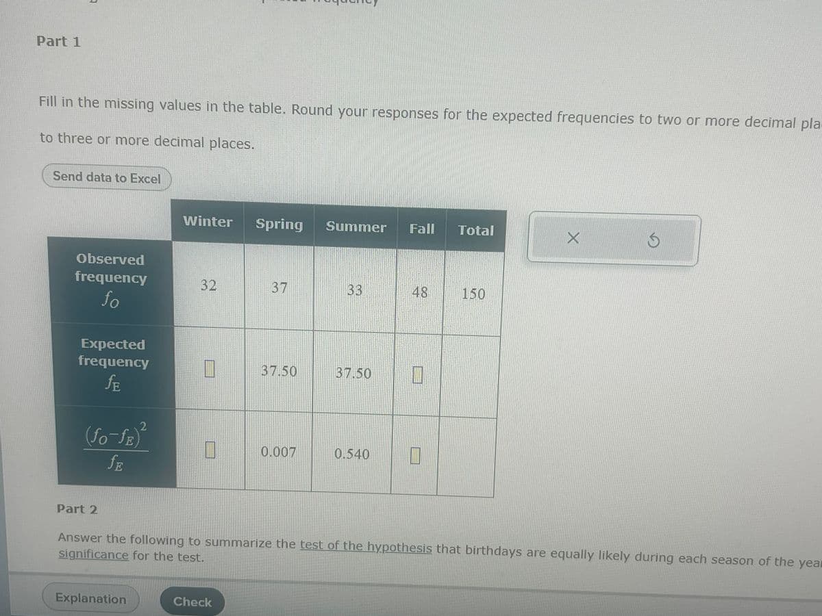 Part 1
Fill in the missing values in the table. Round your responses for the expected frequencies to two or more decimal pla
to three or more decimal places.
Send data to Excel
Observed
frequency
fo
Expected
frequency
ƒE
2
(fo-fe)²
ƒE
Part 2
Winter
Explanation
32
I
Spring Summer Fall Total
Check
37
37.50
0.007
33
37.50
0.540
48
1
1
150
X
Answer the following to summarize the test of the hypothesis that birthdays are equally likely during each season of the yea
significance for the test.
S