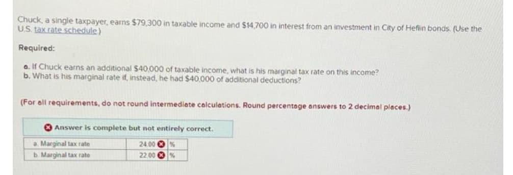 Chuck, a single taxpayer, earns $79,300 in taxable income and $14,700 in interest from an investment in City of Heflin bonds. (Use the
US. tax rate schedule)
Required:
a. If Chuck earns an additional $40,000 of taxable income, what is his marginal tax rate on this income?
b. What is his marginal rate if, instead, he had $40,000 of additional deductions?
(For all requirements, do not round intermediate calculations. Round percentage answers to 2 decimal places.)
O Answer is complete but not entirely correct.
a. Marginal tax rate
b Marginal tax rate
24.00 %
22.00 O %
