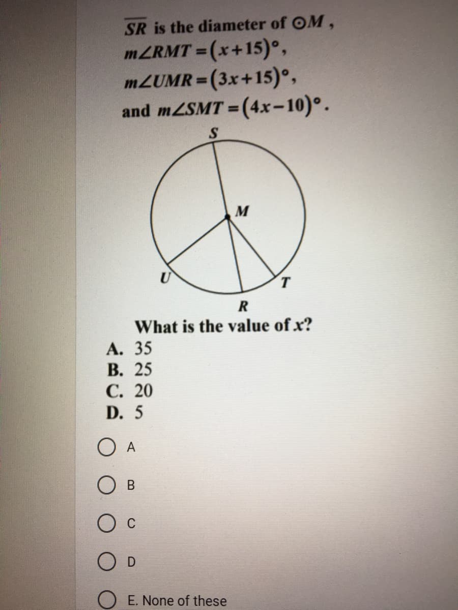 SR is the diameter of OM,
MZRMT =(x+15)°,
M2UMR=(3x+15)°,
and mZSMT = (4x-10)°.
%3D
%3D
M
T.
R
What is the value of x?
А. 35
В. 25
С. 20
D. 5
O A
O E. None of these
