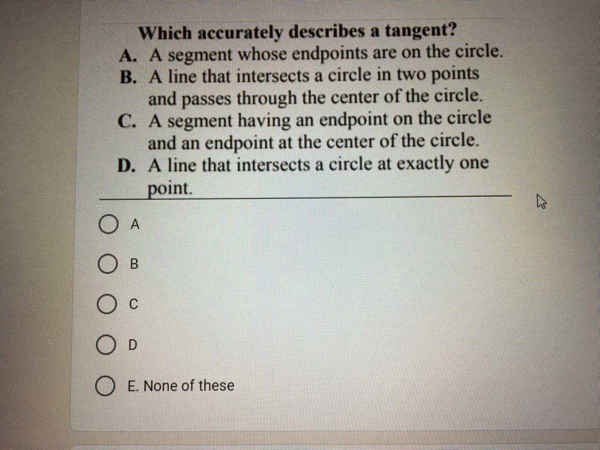 Which accurately describes a tangent?
A. A segment whose endpoints are on the circle.
B. A line that intersects a circle in two points
and passes through the center of the circle.
C. A segment having an endpoint on the circle
and an endpoint at the center of the circle.
D. A line that intersects a circle at exactly one
point.
O A
О в
O D
O E. None of these
