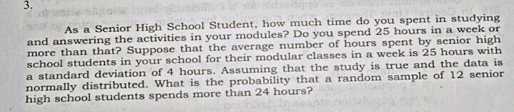 3.
As a Senior High School Student, how much time do you spent in studying
and answering the activities in your modules? Do you spend 25 hours in a week or
more than that? Suppose that the average number of hours spent by senior high
school students in your school for their modular classes in a week is 25 hours with
a standard deviation of 4 hours. Assuming that the study is true and the data is
normally distributed. What is the probability that a random sample of 12 senior
high school students spends more than 24 hours?
