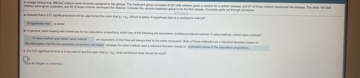 In a large clinical trial, 399,342 children were randomly assigned to two groups. The treatment group consisted of 201,406 children given a vaccine for a certain disease, and 27 of those children developed the disease. The other 197,936
children were given a placebo, and 93 of those children developed the disease. Consider the vaccine treatment group to be the first sample. Complete parts (a) through (d) below.
a. Assume that a 0.01 significance level will be used to test the claim that P, <P2. Which is better: A hypothesis test or a confidence interval?
A hypothesis test
is better.
b. In general, when dealing with inferences for two population proportions, which two of the following are equivalent: confidence interval method; P-value method; critical value method?
P-value method and critical value method
are equivalent, in that they will always lead to the same conclusion. Both of these methods use a standard deviation based on
the assumption that the two population proportions are equal, whereas the other method uses a standard deviation based on estimated values of the population proportions.
c. If a 0.01 significance level is to be used to test the claim that p, <p2, what confidence level should be used?
%
(Type an integer or a decimal.)
