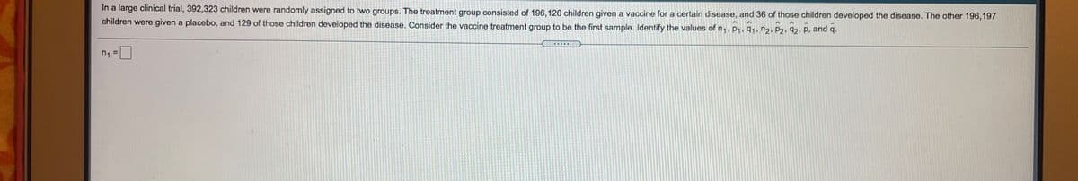 In a large clinical trial, 392,323 children were randomly assigned to two groups. The treatment group consisted of 196,126 children given a vaccine for a certain disease, and 36 of those children developed the disease. The other 196,197
children were given a placebo, and 129 of those children developed the disease. Consider the vaccine treatment group to be the first sample. Identify the values of n,, P1. 91, n2, P2, 92, p, and q.
重
n1
