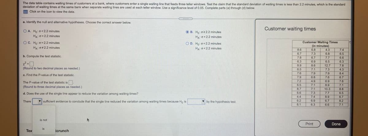 The data table contains waiting times of customers at a bank, where customers enter a single waiting line that feeds three teller windows. Test the claim that the standard deviation of waiting times is less than 2.2 minutes, which is the standard
deviation of waiting times at the same bank when separate waiting lines are used at each teller window. Use a significance level of 0.05. Complete parts (a) through (d) below.
E Click on the icon to view the data.
a. Identify the null and alternative hypotheses. Choose the correct answer below.
Customer waiting times
O A. Ho: o<2.2 minutes
HA: O= 2.2 minutes
O B. Ho: o22.2 minutes
HA: o<2.2 minutes
O C. Ho: o=2.2 minutes
HA: 0 2.2 minutes
Customer Waiting Times
(in minutes)
4.3
O D. Ho: o =2.2 minutes
HA: o<2.2 minutes
8.6
6.8
7.4
6.7
7.3
6.8
7.7
6.5
6.5
b. Compute the test statistic.
7.8
6.7
6.6
6.3
6.9
6.3
8.9
8.6
12.7
7.8
(Round to two decimal places as needed.)
6.5
7.1
7.3
4.3
7.6
7.9
7.9
8.4
c. Find the P-value of the test statistic.
7.9
6.8
7.6
6.7
7.2
4.9
7.1
7.1
The P-value of the test statistic is
6.9
7.6
6.5
8.9
7.1
(Round to three decimal places as needed.)
8.7
10.3
8.8
d. Does the use of the single line appear to reduce the variation among waiting times?
6.6
7.3
7.7
6.5
4.4
7.4
8.9
6.7
6.9
6.3
There
sufficient evidence to conclude that the single line reduced the variation among waiting times because Ho is
by the hypothesis test.
6.2
6.7
8.2
8.1
6.6
7.1
is not
Print
Done
is
Tex
tcrunch
