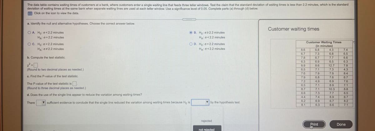 The data table contains waiting times of customers at a bank, where customers enter a single waiting line that feeds three teller windows. Test the claim that the standard deviation of waiting times is less than 2.2 minutes, which is the standard
deviation of waiting times at the same bank when separate waiting lines are used at each teller window. Use a significance level of 0.05. Complete parts (a) through (d) below.
Click on the icon to view the data.
a. Identify the null and alternative hypotheses. Choose the correct answer below.
Customer waiting times
O A. Ho: o<2.2 minutes
HA: O=2.2 minutes
B. Ho: o2 2.2 minutes
HA: o<2.2 minutes
O C. Ho: o=2.2 minutes
HA: O#2.2 minutes
Customer Waiting Times
(in minutes)
O D. Ho: o= 2.2 minutes
HA o<2.2 minutes
8.6
6.7
6.8
4.3
7.4
7.3
6.8
6.5
b. Compute the test statistic.
7.8
6.7
7.7
6.6
6.3
6.9
6.5
6.3
8.9
8.6
12.7
7.8
(Round to two decimal places as needed.)
6.5
7.1
7.3
4.3
8.4
6.7
7.6
7.9
7.9
c. Find the P-value of the test statistic.
7.9
6.8
7.6
7.2
4.9
6.9
7.6
The P-value of the test statistic is
6.5
7.1
8.9
7.1
(Round to three decimal places as needed.)
8.7
7.1
10.3
8.8
6.6
7.3
7.7
6.5
d. Does the use of the single line appear to reduce the variation among waiting times?
4.4
7.4
8.9
6.7
6.2
6.9
6.7
8.2
There
sufficient evidence to conclude that the single line reduced the variation among waiting times because Ho is
by the hypothesis test.
8.1
6.3
6.6
7.1
rejected
Print
Done
not rejected
