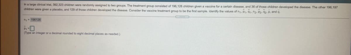 In a large clinical trial, 392,323 children were randomly assigned to two groups. The treatment group consisted of 196,126 children given a vaccine for a certain disease, and 36 of those children developed the disease. The other 196,197
children were given a placebo, and 129 of those children developed the disease. Consider the vaccine treatment group to be the first sample. Identify the values of n, P1, 91, n2. P2, 92. P, and q.
= 196126
(Type an integer or a decimal rounded to eight decimal places as needed.)
